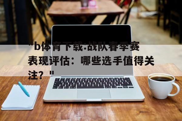 关于"b体育下载:战队春季赛表现评估：哪些选手值得关注？"的信息